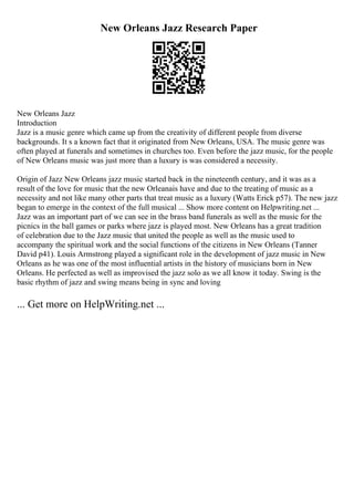 New Orleans Jazz Research Paper
New Orleans Jazz
Introduction
Jazz is a music genre which came up from the creativity of different people from diverse
backgrounds. It s a known fact that it originated from New Orleans, USA. The music genre was
often played at funerals and sometimes in churches too. Even before the jazz music, for the people
of New Orleans music was just more than a luxury is was considered a necessity.
Origin of Jazz New Orleans jazz music started back in the nineteenth century, and it was as a
result of the love for music that the new Orleanais have and due to the treating of music as a
necessity and not like many other parts that treat music as a luxury (Watts Erick p57). The new jazz
began to emerge in the context of the full musical ... Show more content on Helpwriting.net ...
Jazz was an important part of we can see in the brass band funerals as well as the music for the
picnics in the ball games or parks where jazz is played most. New Orleans has a great tradition
of celebration due to the Jazz music that united the people as well as the music used to
accompany the spiritual work and the social functions of the citizens in New Orleans (Tanner
David p41). Louis Armstrong played a significant role in the development of jazz music in New
Orleans as he was one of the most influential artists in the history of musicians born in New
Orleans. He perfected as well as improvised the jazz solo as we all know it today. Swing is the
basic rhythm of jazz and swing means being in sync and loving
... Get more on HelpWriting.net ...
 