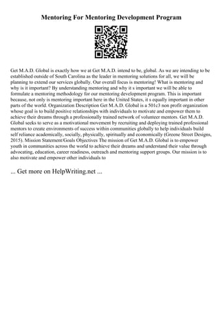 Mentoring For Mentoring Development Program
Get M.A.D. Global is exactly how we at Get M.A.D. intend to be, global. As we are intending to be
established outside of South Carolina as the leader in mentoring solutions for all, we will be
planning to extend our services globally. Our overall focus is mentoring! What is mentoring and
why is it important? By understanding mentoring and why it s important we will be able to
formulate a mentoring methodology for our mentoring development program. This is important
because, not only is mentoring important here in the United States, it s equally important in other
parts of the world. Organization Description Get M.A.D. Global is a 501c3 non profit organization
whose goal is to build positive relationships with individuals to motivate and empower them to
achieve their dreams through a professionally trained network of volunteer mentors. Get M.A.D.
Global seeks to serve as a motivational movement by recruiting and deploying trained professional
mentors to create environments of success within communities globally to help individuals build
self reliance academically, socially, physically, spiritually and economically (Greene Street Designs,
2015). Mission Statement/Goals Objectives The mission of Get M.A.D. Global is to empower
youth in communities across the world to achieve their dreams and understand their value through
advocating, education, career readiness, outreach and mentoring support groups. Our mission is to
also motivate and empower other individuals to
... Get more on HelpWriting.net ...
 