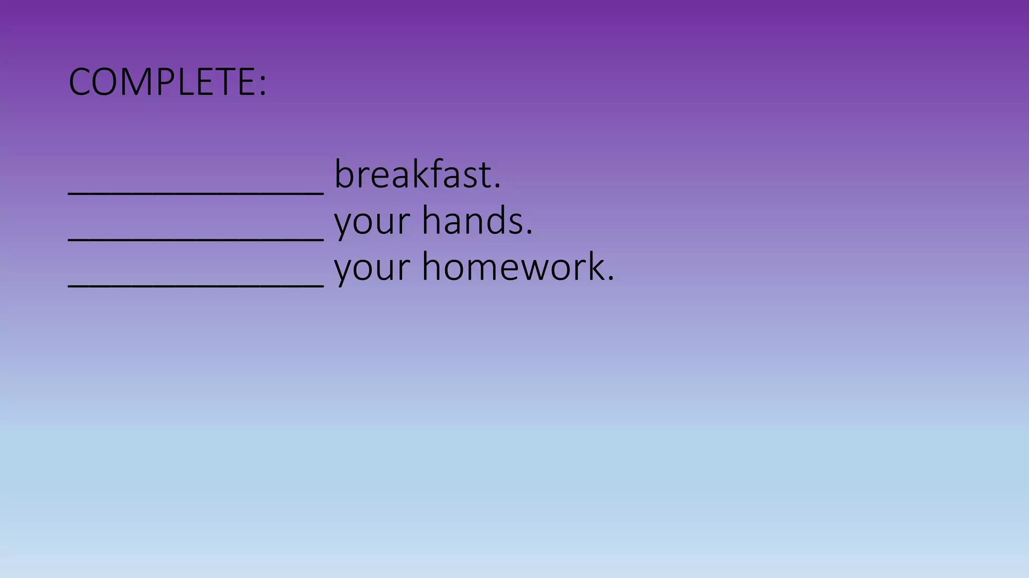 COMPLETE:
____________ breakfast.
____________ your hands.
____________ your homework.
 