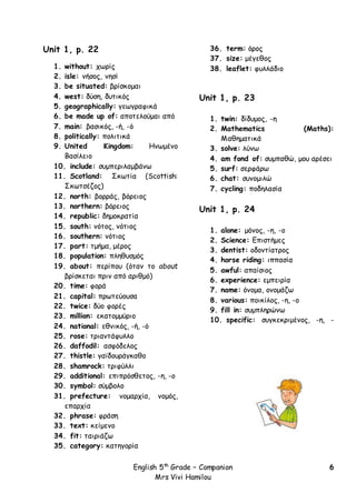 English 5th
Grade – Companion
Mrs Vivi Hamilou
6
Unit 1, p. 22
1. without: χωρίς
2. isle: νήσος, νησί
3. be situated: βρίσκομαι
4. west: δύση, δυτικός
5. geographically: γεωγραφικά
6. be made up of: αποτελούμαι από
7. main: βασικός, -ή, -ό
8. politically: πολιτικά
9. United Kingdom: Ηνωμένο
Βασίλειο
10. include: συμπεριλαμβάνω
11. Scotland: Σκωτία (Scottish:
Σκωτσέζος)
12. north: βορράς, βόρειος
13. northern: βόρειος
14. republic: δημοκρατία
15. south: νότος, νότιος
16. southern: νότιος
17. part: τμήμα, μέρος
18. population: πληθυσμός
19. about: περίπου (όταν το about
βρίσκεται πριν από αριθμό)
20. time: φορά
21. capital: πρωτεύουσα
22. twice: δύο φορές
23. million: εκατομμύριο
24. national: εθνικός, -ή, -ό
25. rose: τριαντάφυλλο
26. daffodil: ασφόδελος
27. thistle: γαϊδουράγκαθο
28. shamrock: τριφύλλι
29. additional: επιπρόσθετος, -η, -ο
30. symbol: σύμβολο
31. prefecture: νομαρχία, νομός,
επαρχία
32. phrase: φράση
33. text: κείμενο
34. fit: ταιριάζω
35. category: κατηγορία
36. term: όρος
37. size: μέγεθος
38. leaflet: φυλλάδιο
Unit 1, p. 23
1. twin: δίδυμος, -η
2. Mathematics (Maths):
Μαθηματικά
3. solve: λύνω
4. am fond of: συμπαθώ, μου αρέσει
5. surf: σερφάρω
6. chat: συνομιλώ
7. cycling: ποδηλασία
Unit 1, p. 24
1. alone: μόνος, -η, -ο
2. Science: Επιστήμες
3. dentist: οδοντίατρος
4. horse riding: ιππασία
5. awful: απαίσιος
6. experience: εμπειρία
7. name: όνομα, ονομάζω
8. various: ποικίλος, -η, -ο
9. fill in: συμπληρώνω
10. specific: συγκεκριμένος, -η, -
 