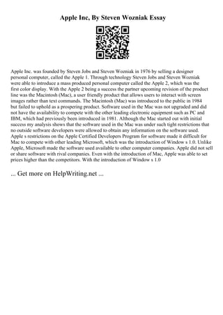 Apple Inc, By Steven Wozniak Essay
Apple Inc. was founded by Steven Jobs and Steven Wozniak in 1976 by selling a designer
personal computer, called the Apple 1. Through technology Steven Jobs and Steven Wozniak
were able to introduce a mass produced personal computer called the Apple 2, which was the
first color display. With the Apple 2 being a success the partner upcoming revision of the product
line was the Macintosh (Mac), a user friendly product that allows users to interact with screen
images rather than text commands. The Macintosh (Mac) was introduced to the public in 1984
but failed to uphold as a prospering product. Software used in the Mac was not upgraded and did
not have the availability to compete with the other leading electronic equipment such as PC and
IBM, which had previously been introduced in 1981. Although the Mac started out with initial
success my analysis shows that the software used in the Mac was under such tight restrictions that
no outside software developers were allowed to obtain any information on the software used.
Apple s restrictions on the Apple Certified Developers Program for software made it difficult for
Mac to compete with other leading Microsoft, which was the introduction of Window s 1.0. Unlike
Apple, Microsoft made the software used available to other computer companies. Apple did not sell
or share software with rival companies. Even with the introduction of Mac, Apple was able to set
prices higher than the competitors. With the introduction of Window s 1.0
... Get more on HelpWriting.net ...
 