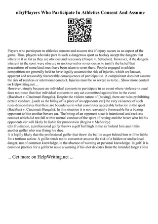 вЂўPlayers Who Participate In Athletics Consent And Assume
Players who participate in athletics consent and assume risk if injury occurs as an aspect of the
game. Thus, players who take part in such a dangerous sport as hockey accept the dangers that
inhere in it so far as they are obvious and necessary (People v. Schacker). However, if the dangers
inherent in the sport were obscure or unobserved or so serious as to justify the belief that
precautions of some kind must have been taken to avert them. People engaged in athletic
competition are generally held to have legally assumed the risk of injuries, which are known,
apparent and reasonably foreseeable consequences of participation. A complainant does not assume
the risk of reckless or intentional conduct. Injuries must be so severe as to be... Show more content
on Helpwriting.net ...
However, simply because an individual consents to participate in an event where violence is usual
does not mean that that individual consents to any act committed against him in the event
(Hackbart v. Cincinnati Bengals). Despite the violent nature of [boxing], there are rules prohibiting
certain conduct...[such as the biting off a piece of an opponents ear] the very existence of such
rules demonstrates that there are boundaries to what constitutes acceptable behavior in the sport
(Hackbart v. Cincinnati Bengals). In this situation it is not reasonably foreseeable for a boxing
opponent to bite another boxers ear. The biting of an opponent s ear is intentional and reckless
conduct which did not fall within normal conduct of the sport of boxing and the boxer who bit his
opponents ear will likely be liable for prosecution (Regina v McSorley).
c)In frustration, a professional golfer throws a golf ball high in the air behind him and it hits
another golfer who was fixing his shoe.
It is highly likely that the professional golfer that threw the ball in anger behind him will be liable
for a tortious action. A golfer tends not to consentor assume the risk of a hidden or undisclosed
danger, not of common knowledge, in the absence of warning or personal knowledge. In golf, it is
common practice for a golfer to issue a warning if his shot deviates from the intended target (Shin
... Get more on HelpWriting.net ...
 