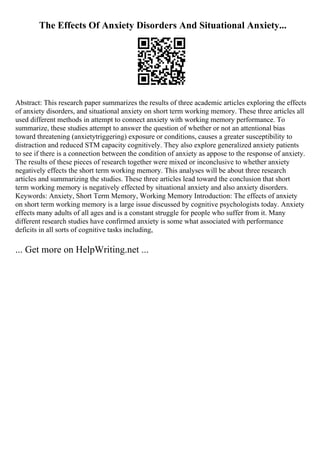 The Effects Of Anxiety Disorders And Situational Anxiety...
Abstract: This research paper summarizes the results of three academic articles exploring the effects
of anxiety disorders, and situational anxiety on short term working memory. These three articles all
used different methods in attempt to connect anxiety with working memory performance. To
summarize, these studies attempt to answer the question of whether or not an attentional bias
toward threatening (anxietytriggering) exposure or conditions, causes a greater susceptibility to
distraction and reduced STM capacity cognitively. They also explore generalized anxiety patients
to see if there is a connection between the condition of anxiety as appose to the response of anxiety.
The results of these pieces of research together were mixed or inconclusive to whether anxiety
negatively effects the short term working memory. This analyses will be about three research
articles and summarizing the studies. These three articles lead toward the conclusion that short
term working memory is negatively effected by situational anxiety and also anxiety disorders.
Keywords: Anxiety, Short Term Memory, Working Memory Introduction: The effects of anxiety
on short term working memory is a large issue discussed by cognitive psychologists today. Anxiety
effects many adults of all ages and is a constant struggle for people who suffer from it. Many
different research studies have confirmed anxiety is some what associated with performance
deficits in all sorts of cognitive tasks including,
... Get more on HelpWriting.net ...
 