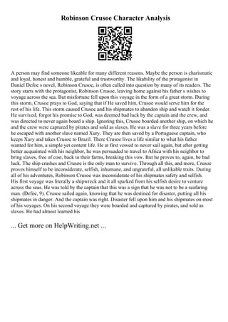 Robinson Crusoe Character Analysis
A person may find someone likeable for many different reasons. Maybe the person is charismatic
and loyal, honest and humble, grateful and trustworthy. The likability of the protagonist in
Daniel Defoe s novel, Robinson Crusoe, is often called into question by many of its readers. The
story starts with the protagonist, Robinson Crusoe, leaving home against his father s wishes to
voyage across the sea. But misfortune fell upon this voyage in the form of a great storm. During
this storm, Crusoe prays to God, saying that if He saved him, Crusoe would serve him for the
rest of his life. This storm caused Crusoe and his shipmates to abandon ship and watch it fonder.
He survived, forgot his promise to God, was deemed bad luck by the captain and the crew, and
was directed to never again board a ship. Ignoring this, Crusoe boarded another ship, on which he
and the crew were captured by pirates and sold as slaves. He was a slave for three years before
he escaped with another slave named Xury. They are then saved by a Portuguese captain, who
keeps Xury and takes Crusoe to Brazil. There Crusoe lives a life similar to what his father
wanted for him, a simple yet content life. He at first vowed to never sail again, but after getting
better acquainted with his neighbor, he was persuaded to travel to Africa with his neighbor to
bring slaves, free of cost, back to their farms, breaking this vow. But he proves to, again, be bad
luck. The ship crashes and Crusoe is the only man to survive. Through all this, and more, Crusoe
proves himself to be inconsiderate, selfish, inhumane, and ungrateful, all unlikable traits. During
all of his adventures, Robinson Crusoe was inconsiderate of his shipmates safety and selfish.
His first voyage was literally a shipwreck and it all sparked from his selfish desire to venture
across the seas. He was told by the captain that this was a sign that he was not to be a seafaring
man. (Defoe, 9). Crusoe sailed again, knowing that he was destined for disaster, putting all his
shipmates in danger. And the captain was right. Disaster fell upon him and his shipmates on most
of his voyages. On his second voyage they were boarded and captured by pirates, and sold as
slaves. He had almost learned his
... Get more on HelpWriting.net ...
 