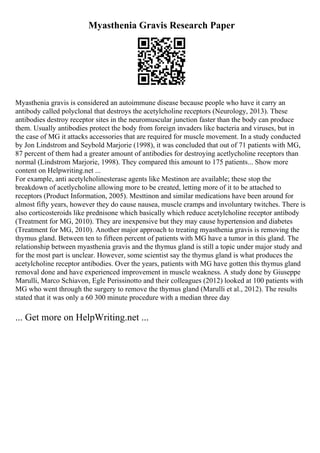 Myasthenia Gravis Research Paper
Myasthenia gravis is considered an autoimmune disease because people who have it carry an
antibody called polyclonal that destroys the acetylcholine receptors (Neurology, 2013). These
antibodies destroy receptor sites in the neuromuscular junction faster than the body can produce
them. Usually antibodies protect the body from foreign invaders like bacteria and viruses, but in
the case of MG it attacks accessories that are required for muscle movement. In a study conducted
by Jon Lindstrom and Seybold Marjorie (1998), it was concluded that out of 71 patients with MG,
87 percent of them had a greater amount of antibodies for destroying acetlycholine receptors than
normal (Lindstrom Marjorie, 1998). They compared this amount to 175 patients... Show more
content on Helpwriting.net ...
For example, anti acetylcholinesterase agents like Mestinon are available; these stop the
breakdown of acetlycholine allowing more to be created, letting more of it to be attached to
receptors (Product Information, 2005). Mesttinon and similar medications have been around for
almost fifty years, however they do cause nausea, muscle cramps and involuntary twitches. There is
also corticosteroids like prednisone which basically which reduce acetylcholine receptor antibody
(Treatment for MG, 2010). They are inexpensive but they may cause hypertension and diabetes
(Treatment for MG, 2010). Another major approach to treating myasthenia gravis is removing the
thymus gland. Between ten to fifteen percent of patients with MG have a tumor in this gland. The
relationship between myasthenia gravis and the thymus gland is still a topic under major study and
for the most part is unclear. However, some scientist say the thymus gland is what produces the
acetylcholine receptor antibodies. Over the years, patients with MG have gotten this thymus gland
removal done and have experienced improvement in muscle weakness. A study done by Giuseppe
Marulli, Marco Schiavon, Egle Perissinotto and their colleagues (2012) looked at 100 patients with
MG who went through the surgery to remove the thymus gland (Marulli et al., 2012). The results
stated that it was only a 60 300 minute procedure with a median three day
... Get more on HelpWriting.net ...
 
