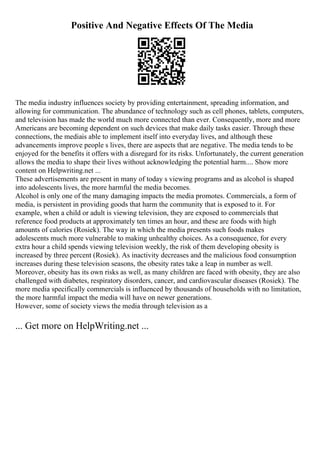 Positive And Negative Effects Of The Media
The media industry influences society by providing entertainment, spreading information, and
allowing for communication. The abundance of technology such as cell phones, tablets, computers,
and television has made the world much more connected than ever. Consequently, more and more
Americans are becoming dependent on such devices that make daily tasks easier. Through these
connections, the mediais able to implement itself into everyday lives, and although these
advancements improve people s lives, there are aspects that are negative. The media tends to be
enjoyed for the benefits it offers with a disregard for its risks. Unfortunately, the current generation
allows the media to shape their lives without acknowledging the potential harm.... Show more
content on Helpwriting.net ...
These advertisements are present in many of today s viewing programs and as alcohol is shaped
into adolescents lives, the more harmful the media becomes.
Alcohol is only one of the many damaging impacts the media promotes. Commercials, a form of
media, is persistent in providing goods that harm the community that is exposed to it. For
example, when a child or adult is viewing television, they are exposed to commercials that
reference food products at approximately ten times an hour, and these are foods with high
amounts of calories (Rosiek). The way in which the media presents such foods makes
adolescents much more vulnerable to making unhealthy choices. As a consequence, for every
extra hour a child spends viewing television weekly, the risk of them developing obesity is
increased by three percent (Rosiek). As inactivity decreases and the malicious food consumption
increases during these television seasons, the obesity rates take a leap in number as well.
Moreover, obesity has its own risks as well, as many children are faced with obesity, they are also
challenged with diabetes, respiratory disorders, cancer, and cardiovascular diseases (Rosiek). The
more media specifically commercials is influenced by thousands of households with no limitation,
the more harmful impact the media will have on newer generations.
However, some of society views the media through television as a
... Get more on HelpWriting.net ...
 