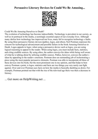 Persuasive Literary Devices In Could We Be Amusing...
Could We Be Amusing Ourselves to Death?
The evolution of technology has become indescribable. Technology is prevalent in our society, as
well as its portrayal in the media, a seemingly essential aspect of our everyday lives. Although
many idolize how technology has improved our lives, many fail to recognize technology s faults.
By using three persuasive literary devices (pathos, logos, and ethos), Neil Postman expresses his
concern for technological advancement and possible failure in the book Amusing Ourselves to
Death. Logos appeals to logic; when using a persuasive device such as logos, you are using
logical reasoning to appeal to the reader. When using logos, you must include facts, statistics,
and citing credible sources. By using ethos, the author conveys his ideas while being well aware
of what he is talking about by utilizing credible sources. Pathos, however, conveys the author s
ideas by appealing to the reader s emotions. Postman does an outstanding job of orchestrating a
piece using the most popular persuasive elements. Postman was able to incorporate all three of
these devices into his book, but the most prominent one in my opinion, and that helps to best
convey Postman s point, is logos; statistics and facts are two things you very rarely can fight
against. Over and over Postman uses facts on how the media is basically dumbing us down. For
example, Postman pointed out that with the rise of the televised age there was then a decrease in
literacy.
... Get more on HelpWriting.net ...
 