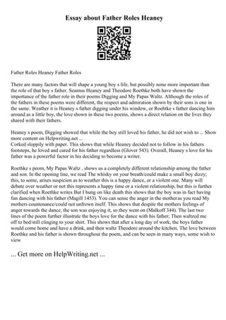 Essay about Father Roles Heaney
Father Roles Heaney Father Roles
There are many factors that will shape a young boy s life, but possibly none more important than
the role of that boy s father. Seamus Heaney and Theodore Roethke both have shown the
importance of the father role in their poems Digging and My Papas Waltz. Although the roles of
the fathers in these poems were different, the respect and admiration shown by their sons is one in
the same. Weather it is Heaney s father digging under his window, or Roehtke s father dancing him
around as a little boy, the love shown in these two poems, shows a direct relation on the lives they
shared with their fathers.
Heaney s poem, Digging showed that while the boy still loved his father, he did not wish to ... Show
more content on Helpwriting.net ...
Corked sloppily with paper. This shows that while Heaney decided not to follow in his fathers
footsteps, he loved and cared for his father regardless (Glover 543). Overall, Heaney s love for his
father was a powerful factor in his deciding to become a writer.
Roethke s peom, My Papas Waltz , shows us a completely different relationship among the father
and son. In the opening line, we read The whisky on your breath/could make a small boy dizzy;
this, to some, arises suspicion as to weather this is a happy dance, or a violent one. Many will
debate over weather or not this represents a happy time or a violent relationship, but this is further
clarified when Roethke writes But I hung on like death this shows that the boy was in fact having
fun dancing with his father (Magill 1453). You can sense the anger in the motheras you read My
mothers countenance/could not unfrown itself. This shows that despite the mothers feelings of
anger towards the dance, the son was enjoying it, so they went on (Malkoff 344). The last two
lines of the poem further illustrate the boys love for the dance with his father; Then waltzed me
off to bed/still clinging to your shirt. This shows that after a long day of work, the boys father
would come home and have a drink, and then waltz Theodore around the kitchen. The love between
Roethke and his father is shown throughout the poem, and can be seen in many ways, some wish to
view
... Get more on HelpWriting.net ...
 