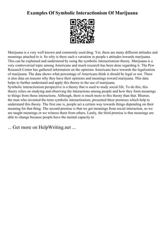 Examples Of Symbolic Interactionism Of Marijuana
Marijuana is a very well known and commonly used drug. Yet, there are many different attitudes and
meanings attached to it. So why is there such a variation in people s attitudes towards marijuana.
This can be explained and understood by using the symbolic interactionism theory. Marijuana is a
very controversial topic among Americans and much research has been done regarding it. The Pew
Research Center has gathered information on the opinions Americans have towards the legalization
of marijuana. The data shows what percentage of Americans think it should be legal or not. There
is also data on reasons why they have their opinions and meanings toward marijuana. This data
helps to further understand and apply this theory to the use of marijuana.
Symbolic interactionism perspective is a theory that is used to study social life. To do this, this
theory relies on studying and observing the interactions among people and how they form meanings
to things from those interactions. Although, there is much more to this theory than that. Blumer,
the man who invented the term symbolic interactionism, presented three premises which help to
understand this theory. The first one is, people act a certain way towards things depending on their
meaning for that thing. The second premise is that we get meanings from social interaction, so we
are taught meanings or we witness them from others. Lastly, the third premise is that meanings are
able to change because people have the mental capacity to
... Get more on HelpWriting.net ...
 