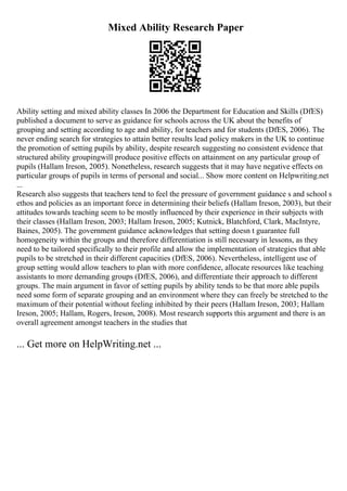 Mixed Ability Research Paper
Ability setting and mixed ability classes In 2006 the Department for Education and Skills (DfES)
published a document to serve as guidance for schools across the UK about the benefits of
grouping and setting according to age and ability, for teachers and for students (DfES, 2006). The
never ending search for strategies to attain better results lead policy makers in the UK to continue
the promotion of setting pupils by ability, despite research suggesting no consistent evidence that
structured ability groupingwill produce positive effects on attainment on any particular group of
pupils (Hallam Ireson, 2005). Nonetheless, research suggests that it may have negative effects on
particular groups of pupils in terms of personal and social... Show more content on Helpwriting.net
...
Research also suggests that teachers tend to feel the pressure of government guidance s and school s
ethos and policies as an important force in determining their beliefs (Hallam Ireson, 2003), but their
attitudes towards teaching seem to be mostly influenced by their experience in their subjects with
their classes (Hallam Ireson, 2003; Hallam Ireson, 2005; Kutnick, Blatchford, Clark, MacIntyre,
Baines, 2005). The government guidance acknowledges that setting doesn t guarantee full
homogeneity within the groups and therefore differentiation is still necessary in lessons, as they
need to be tailored specifically to their profile and allow the implementation of strategies that able
pupils to be stretched in their different capacities (DfES, 2006). Nevertheless, intelligent use of
group setting would allow teachers to plan with more confidence, allocate resources like teaching
assistants to more demanding groups (DfES, 2006), and differentiate their approach to different
groups. The main argument in favor of setting pupils by ability tends to be that more able pupils
need some form of separate grouping and an environment where they can freely be stretched to the
maximum of their potential without feeling inhibited by their peers (Hallam Ireson, 2003; Hallam
Ireson, 2005; Hallam, Rogers, Ireson, 2008). Most research supports this argument and there is an
overall agreement amongst teachers in the studies that
... Get more on HelpWriting.net ...
 