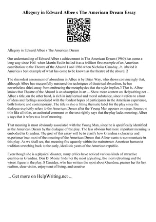 Allegory in Edward Albee s The American Dream Essay
Allegory in Edward Albee s The American Dream
Our understanding of Edward Albee s achievement in The American Dream (1960) has come a
long way since 1961 when Martin Esslin hailed it as a brilliant first example of an American
contribution to the Theatre of the Absurd 1 and 1966 when Nicholas Canaday, Jr. labeled it
America s best example of what has come to be known as the theatre of the absurd. 2
The shrewdest assessment of absurdism in Albee is by Brian Way, who shows convincingly that,
although Albee has successfully mastered the techniques of theatrical absurdism, he has
nevertheless shied away from embracing the metaphysics that the style implies.3 That is, Albee
knows that Theatre of the Absurd is an absorption in art ... Show more content on Helpwriting.net ...
Albee s title, on the other hand, is rich in intellectual and moral substance, since it refers to a host
of ideas and feelings associated with the fondest hopes of participants in the American experience,
both historic and contemporary. The title is also a fitting thematic label for the play since the
dialogue explicitly refers to the American Dream after the Young Man appears on stage. Ionesco s
title like all titles, an authorial comment on the text rightly says that the play lacks meaning; Albee
s says that it refers to a lot of meaning.
That meaning is most obviously associated with the Young Man, since he is specifically identified
as the American Dream by the dialogue of the play. The less obvious but more important meaning is
embodied in Grandma. The goal of this essay will be to clarify how Grandma s character and
experience bear most of the meaning of the American Dream that Albee wants to communicate in
this play. As we shall see, that meaning fits squarely within the mainstream American humanist
tradition stretching back to the early, idealistic years of the American republic.
Even though she is a physical disaster, many critics have noticed various kinds of attractive
qualities in Grandma. Don D. Moore finds her the most appealing, the most refreshing and the
wisest figure in the play. 8 Canaday, who has written the most about Grandma, praises her for her
realism, clear vision, enjoyment of living, and creative
... Get more on HelpWriting.net ...
 
