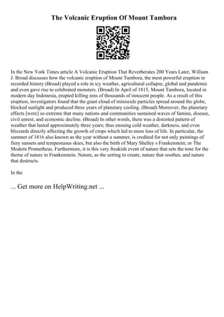 The Volcanic Eruption Of Mount Tambora
In the New York Times article A Volcanic Eruption That Reverberates 200 Years Later, William
J. Broad discusses how the volcanic eruption of Mount Tambora, the most powerful eruption in
recorded history (Broad) played a role in icy weather, agricultural collapse, global and pandemic
and even gave rise to celebrated monsters. (Broad) In April of 1815, Mount Tambora, located in
modern day Indonesia, erupted killing tens of thousands of innocent people. As a result of this
eruption, investigators found that the giant cloud of miniscule particles spread around the globe,
blocked sunlight and produced three years of planetary cooling. (Broad) Moreover, the planetary
effects [were] so extreme that many nations and communities sustained waves of famine, disease,
civil unrest, and economic decline. (Broad) In other words, there was a distorted pattern of
weather that lasted approximately three years; thus ensuing cold weather, darkness, and even
blizzards directly affecting the growth of crops which led to more loss of life. In particular, the
summer of 1816 also known as the year without a summer, is credited for not only paintings of
fiery sunsets and tempestuous skies, but also the birth of Mary Shelley s Frankenstein; or The
Modern Prometheus. Furthermore, it is this very freakish event of nature that sets the tone for the
theme of nature in Frankenstein. Nature, as the setting to create, nature that soothes, and nature
that destructs.
In the
... Get more on HelpWriting.net ...
 