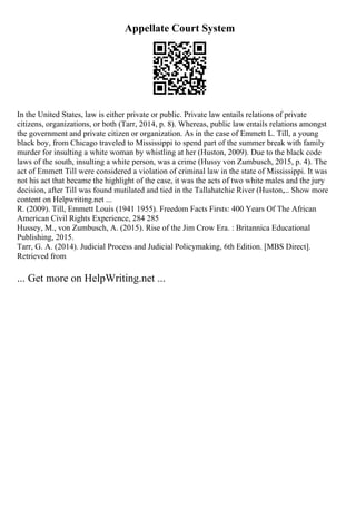 Appellate Court System
In the United States, law is either private or public. Private law entails relations of private
citizens, organizations, or both (Tarr, 2014, p. 8). Whereas, public law entails relations amongst
the government and private citizen or organization. As in the case of Emmett L. Till, a young
black boy, from Chicago traveled to Mississippi to spend part of the summer break with family
murder for insulting a white woman by whistling at her (Huston, 2009). Due to the black code
laws of the south, insulting a white person, was a crime (Hussy von Zumbusch, 2015, p. 4). The
act of Emmett Till were considered a violation of criminal law in the state of Mississippi. It was
not his act that became the highlight of the case, it was the acts of two white males and the jury
decision, after Till was found mutilated and tied in the Tallahatchie River (Huston,... Show more
content on Helpwriting.net ...
R. (2009). Till, Emmett Louis (1941 1955). Freedom Facts Firsts: 400 Years Of The African
American Civil Rights Experience, 284 285
Hussey, M., von Zumbusch, A. (2015). Rise of the Jim Crow Era. : Britannica Educational
Publishing, 2015.
Tarr, G. A. (2014). Judicial Process and Judicial Policymaking, 6th Edition. [MBS Direct].
Retrieved from
... Get more on HelpWriting.net ...
 