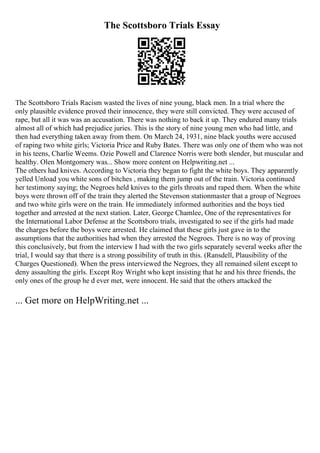 The Scottsboro Trials Essay
The Scottsboro Trials Racism wasted the lives of nine young, black men. In a trial where the
only plausible evidence proved their innocence, they were still convicted. They were accused of
rape, but all it was was an accusation. There was nothing to back it up. They endured many trials
almost all of which had prejudice juries. This is the story of nine young men who had little, and
then had everything taken away from them. On March 24, 1931, nine black youths were accused
of raping two white girls; Victoria Price and Ruby Bates. There was only one of them who was not
in his teens, Charlie Weems. Ozie Powell and Clarence Norris were both slender, but muscular and
healthy. Olen Montgomery was... Show more content on Helpwriting.net ...
The others had knives. According to Victoria they began to fight the white boys. They apparently
yelled Unload you white sons of bitches , making them jump out of the train. Victoria continued
her testimony saying; the Negroes held knives to the girls throats and raped them. When the white
boys were thrown off of the train they alerted the Stevenson stationmaster that a group of Negroes
and two white girls were on the train. He immediately informed authorities and the boys tied
together and arrested at the next station. Later, George Chamlee, One of the representatives for
the International Labor Defense at the Scottsboro trials, investigated to see if the girls had made
the charges before the boys were arrested. He claimed that these girls just gave in to the
assumptions that the authorities had when they arrested the Negroes. There is no way of proving
this conclusively, but from the interview I had with the two girls separately several weeks after the
trial, I would say that there is a strong possibility of truth in this. (Ransdell, Plausibility of the
Charges Questioned). When the press interviewed the Negroes, they all remained silent except to
deny assaulting the girls. Except Roy Wright who kept insisting that he and his three friends, the
only ones of the group he d ever met, were innocent. He said that the others attacked the
... Get more on HelpWriting.net ...
 