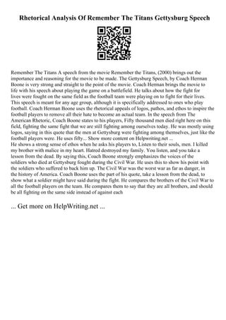 Rhetorical Analysis Of Remember The Titans Gettysburg Speech
Remember The Titans A speech from the movie Remember the Titans, (2000) brings out the
importance and reasoning for the movie to be made. The Gettysburg Speech, by Coach Herman
Boone is very strong and straight to the point of the movie. Coach Herman brings the movie to
life with his speech about playing the game on a battlefield. He talks about how the fight for
lives were fought on the same field as the football team were playing on to fight for their lives.
This speech is meant for any age group, although it is specifically addressed to ones who play
football. Coach Herman Boone uses the rhetorical appeals of logos, pathos, and ethos to inspire the
football players to remove all their hate to become an actual team. In the speech from The
American Rhetoric, Coach Boone states to his players, Fifty thousand men died right here on this
field, fighting the same fight that we are still fighting among ourselves today. He was mostly using
logos, saying in this quote that the men at Gettysburg were fighting among themselves, just like the
football players were. He uses fifty... Show more content on Helpwriting.net ...
He shows a strong sense of ethos when he asks his players to, Listen to their souls, men. I killed
my brother with malice in my heart. Hatred destroyed my family. You listen, and you take a
lesson from the dead. By saying this, Coach Boone strongly emphasizes the voices of the
soldiers who died at Gettysburg fought during the Civil War. He uses this to show his point with
the soldiers who suffered to back him up. The Civil War was the worst war as far as danger, in
the history of America. Coach Boone uses the part of his quote, take a lesson from the dead, to
show what a soldier might have said during the fight. He compares the brothers of the Civil War to
all the football players on the team. He compares them to say that they are all brothers, and should
be all fighting on the same side instead of against each
... Get more on HelpWriting.net ...
 