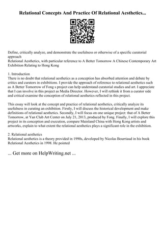 Relational Concepts And Practice Of Relational Aesthetics...
Define, critically analyze, and demonstrate the usefulness or otherwise of a specific curatorial
approach
Relational Aesthetics, with particular reference to A Better Tomorrow A Chinese Contemporary Art
Exhibition Relating to Hong Kong
1. Introduction
There is no doubt that relational aesthetics as a conception has absorbed attention and debate by
critics and curators in exhibitions. I provide the approach of reference to relational aesthetics such
as A Better Tomorrow of Fong s project can help understand curatorial studies and art. I appreciate
that I can involve in this project as Media Director. However, I will rethink it from a curator side
and critical examine the conception of relational aesthetics reflected in this project.
This essay will look at the concept and practice of relational aesthetics, critically analyze its
usefulness in curating an exhibition. Firstly, I will discuss the historical development and make
definitions of relational aesthetics. Secondly, I will focus on one unique project: that of A Better
Tomorrow, at Yan Club Art Center on July 21, 2013, produced by Fong. Finally, I will explore this
project in its conception and execution, compare Mainland China with Hong Kong artists and
artworks, explain to what extent the relational aesthetics plays a significant role in the exhibition.
2. Relational aesthetics
Relational aesthetics is a theory provided in 1990s, developed by Nicolas Bourriaud in his book
Relational Aesthetics in 1998. He pointed
... Get more on HelpWriting.net ...
 