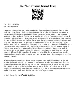Star Wars Trenches Research Paper
The Life of a Rebel in
Star Wars Battlefront
I search for a game in Star wars battlefront I search for a Blast because that s my favorite game
mode and I m good at it. I finally see a game pop up, just in to because I was the last person to
join. There are ten people on each side ten for the Empire ten for the Rebels ( I was the tenth
person on the Rebels). I soon find out that we are playing on Sulfur Fields on the planet Sullust. I
finally pick my blaster the TL 50 Heavy Repeater the most overpowered gun in the game. I start to
pick my hand I see so many star cards to choose from like homing shot,scatter gun, cycler rife,and
then I see it, the bowcaster. The bowcaster is what Chewbacca uses as his primary but I can only
get it for a star card, so I put that in my hand then move ... Show more content on Helpwriting.net ...
I finally press the respawn button and it spawns me near some crates and pipe looking things but
I have no time to take in my surroundings because i m getting shot at by some one to my left! I
dive behind a crate gun up and ready to fire, suddenly I hear footsteps to my right, so I take out
my cycler rifle and decide to combat roll out the guy missed the shot he tried to hit me with his
scatter gun but he was fumbling to get out his primary weapon when I shot him square in the heart
with the cycler rife.
He kind of just stood there for a second with a giant laser burn where his heart used to beat and
dropped dead on the ground. I kept moving forward toward the white ship again but before I get
there I see a guy camping in a spot near the ship and I decide to sneak up behind him and melee
him to death so I go up to him and I pistol whipped him in the back of the head and he died
instantly. After that I look at the scoreboard it says 56 to 73 I do an emote because we re winning
but I keep moving. I walk under the ship and I see one of my teammates
... Get more on HelpWriting.net ...
 