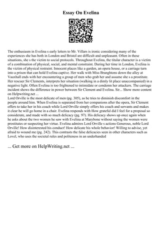 Essay On Evelina
The enthusiasm in Evelina s early letters to Mr. Villars is ironic considering many of the
experiences she has both in London and Bristol are difficult and unpleasant. Often in these
situations, she s the victim to social protocols. Throughout Evelina, the titular character is a victim
of a combination of physical, social, and mental constraint. During her time in London, Evelina is
the victim of physical restraint. Innocent places like a garden, an opera house, or a carriage turn
into a prison that can hold Evelina captive. Her walk with Miss Branghtons down the alley at
Vauxhall ends with her encountering a group of men who grab her and assume she s a prostitute.
Her rescuer Sir Clements, interprets her situation (walking in a dimly lit place unaccompanied) in a
negative light. Often Evelina is too frightened to intimidate or condemn her attackers. The carriage
incident shows the difference in power between Sir Clement and Evelina. Sir... Show more content
on Helpwriting.net ...
Lord Orville is the most delicate of men (pg. 305), as he tries to diminish discomfort in the
people around him. When Evelina is separated from her companions after the opera, Sir Clement
offers to take her in his coach while Lord Orville simply offers his coach and servants and makes
it clear he will go home in a chair. Evelina responds with How grateful did I feel for a proposal so
considerate, and made with so much delicacy (pg. 97). His delicacy shows up once again when
he asks about the two women he saw with Evelina at Marybone without saying the women were
prostitutes or suspecting her virtue. Evelina admires Lord Orville s actions Generous, noble Lord
Orville! How disinterested his conduct! How delicate his whole behavior! Willing to advise, yet
afraid to wound me (pg. 242). This contrasts the false delicacies seen in other characters such as
Lovel, who uses the societal rules and politeness in an underhanded
... Get more on HelpWriting.net ...
 