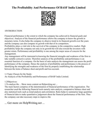 The Profitability And Performance Of BASF India Limited
1INTRODUCTION
Financial performance is the extent to which the company has achieved its financial goals and
objectives. Analysis of the financial performance allows the company to know the growth in
monetary terms. It also helps the company to observe trend in its financial growth over the years
and the company can also compare its growth with that of its competitors.
Profitability plays a vital role in the survival of the company in the competitive market. High
profitability helps the company not only in its growth but will also reward the investors with
greater return. Performance and profitability is one among the major areas of concern for the
management.
Any management will be interested in knowing the financial strengths and weakness of the firm to
take suitable corrective action. Therefore analysis of the profitability and performance is an
essential function of a company. On the basis of ratio analysis the management can assess the profit
performance of the company. Hence the analysis of profitability and performance is the process of
identifying the strengths and weakness of the firm by properly establishing the relationship
between the items of balance sheet and profit and loss account.
1.1Topic Chosen for the Study:
An Analysis of the Profitability and Performance of BASF India Limited.
1.2Objectives:
1.To analyse the ... Show more content on Helpwriting.net ...
The main factors comprise of the determination of financial performance of the organisation. The
researcher used the following financial tools namely ratio analysis, comparative balance sheet and
also statistical tools such as trend analysis and correlation. Ratio helps to summarize large quantities
of financial data to make quantitative judgement about the financial performance of the firm. Thus
the company can take necessary steps to improve the
... Get more on HelpWriting.net ...
 