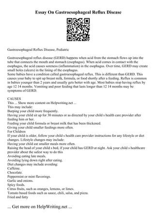 Essay On Gastroesophageal Reflux Disease
Gastroesophageal Reflux Disease, Pediatric
Gastroesophageal reflux disease (GERD) happens when acid from the stomach flows up into the
tube that connects the mouth and stomach (esophagus). When acid comes in contact with the
esophagus, the acid causes soreness (inflammation) in the esophagus. Over time, GERD may create
small holes (ulcers) in the lining of the esophagus.
Some babies have a condition called gastroesophageal reflux. This is different than GERD. This
causes your baby to spit up breast milk, formula, or food shortly after a feeding. Reflux is common
in babies younger than 2 years and usually gets better with age. Most babies stop having reflux by
age 12 14 months. Vomiting and poor feeding that lasts longer than 12 14 months may be
symptoms of GERD.
CAUSES
This ... Show more content on Helpwriting.net ...
This may include:
Burping your child more frequently.
Having your child sit up for 30 minutes or as directed by your child s health care provider after
feeding him or her.
Feeding your child formula or breast milk that has been thickened.
Giving your child smaller feedings more often.
For Children
If your child is older, follow your child s health care provider instructions for any lifestyle or diet
changes. Lifestyle changes may include:
Having your child eat smaller meals more often.
Raising the head of your child s bed, if your child has GERD at night. Ask your child s healthcare
provider about the safest way to do this
Avoiding eating late meals.
Avoiding lying down right after eating.
Diet changes may include avoiding:
Caffeine.
Chocolate.
Peppermint or mint flavorings.
Garlic and onions.
Spicy foods.
Citrus fruits, such as oranges, lemons, or limes.
Tomato based foods such as sauce, chili, salsa, and pizza.
Fried and fatty
... Get more on HelpWriting.net ...
 