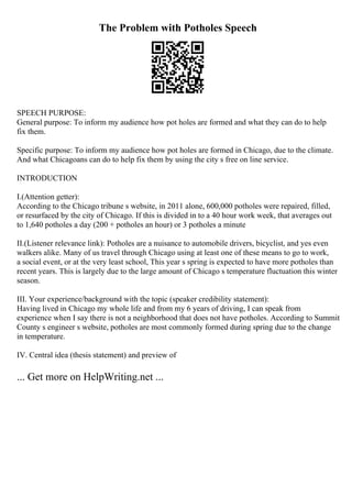 The Problem with Potholes Speech
SPEECH PURPOSE:
General purpose: To inform my audience how pot holes are formed and what they can do to help
fix them.
Specific purpose: To inform my audience how pot holes are formed in Chicago, due to the climate.
And what Chicagoans can do to help fix them by using the city s free on line service.
INTRODUCTION
I.(Attention getter):
According to the Chicago tribune s website, in 2011 alone, 600,000 potholes were repaired, filled,
or resurfaced by the city of Chicago. If this is divided in to a 40 hour work week, that averages out
to 1,640 potholes a day (200 + potholes an hour) or 3 potholes a minute
II.(Listener relevance link): Potholes are a nuisance to automobile drivers, bicyclist, and yes even
walkers alike. Many of us travel through Chicago using at least one of these means to go to work,
a social event, or at the very least school, This year s spring is expected to have more potholes than
recent years. This is largely due to the large amount of Chicago s temperature fluctuation this winter
season.
III. Your experience/background with the topic (speaker credibility statement):
Having lived in Chicago my whole life and from my 6 years of driving, I can speak from
experience when I say there is not a neighborhood that does not have potholes. According to Summit
County s engineer s website, potholes are most commonly formed during spring due to the change
in temperature.
IV. Central idea (thesis statement) and preview of
... Get more on HelpWriting.net ...
 