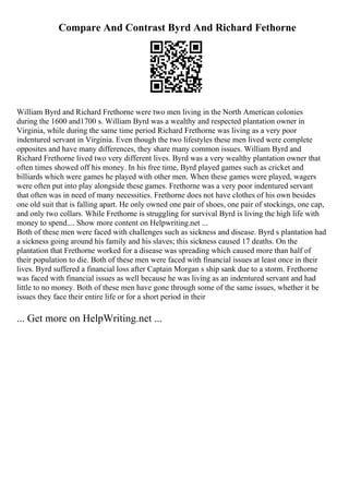 Compare And Contrast Byrd And Richard Fethorne
William Byrd and Richard Frethorne were two men living in the North American colonies
during the 1600 and1700 s. William Byrd was a wealthy and respected plantation owner in
Virginia, while during the same time period Richard Frethorne was living as a very poor
indentured servant in Virginia. Even though the two lifestyles these men lived were complete
opposites and have many differences, they share many common issues. William Byrd and
Richard Frethorne lived two very different lives. Byrd was a very wealthy plantation owner that
often times showed off his money. In his free time, Byrd played games such as cricket and
billiards which were games he played with other men. When these games were played, wagers
were often put into play alongside these games. Frethorne was a very poor indentured servant
that often was in need of many necessities. Frethorne does not have clothes of his own besides
one old suit that is falling apart. He only owned one pair of shoes, one pair of stockings, one cap,
and only two collars. While Frethorne is struggling for survival Byrd is living the high life with
money to spend.... Show more content on Helpwriting.net ...
Both of these men were faced with challenges such as sickness and disease. Byrd s plantation had
a sickness going around his family and his slaves; this sickness caused 17 deaths. On the
plantation that Frethorne worked for a disease was spreading which caused more than half of
their population to die. Both of these men were faced with financial issues at least once in their
lives. Byrd suffered a financial loss after Captain Morgan s ship sank due to a storm. Frethorne
was faced with financial issues as well because he was living as an indentured servant and had
little to no money. Both of these men have gone through some of the same issues, whether it be
issues they face their entire life or for a short period in their
... Get more on HelpWriting.net ...
 