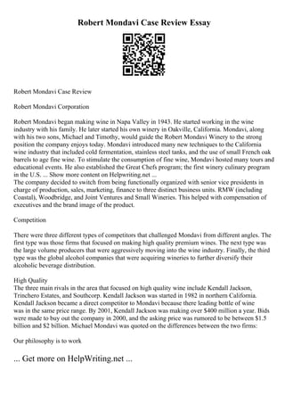 Robert Mondavi Case Review Essay
Robert Mondavi Case Review
Robert Mondavi Corporation
Robert Mondavi began making wine in Napa Valley in 1943. He started working in the wine
industry with his family. He later started his own winery in Oakville, California. Mondavi, along
with his two sons, Michael and Timothy, would guide the Robert Mondavi Winery to the strong
position the company enjoys today. Mondavi introduced many new techniques to the California
wine industry that included cold fermentation, stainless steel tanks, and the use of small French oak
barrels to age fine wine. To stimulate the consumption of fine wine, Mondavi hosted many tours and
educational events. He also established the Great Chefs program; the first winery culinary program
in the U.S. ... Show more content on Helpwriting.net ...
The company decided to switch from being functionally organized with senior vice presidents in
charge of production, sales, marketing, finance to three distinct business units. RMW (including
Coastal), Woodbridge, and Joint Ventures and Small Wineries. This helped with compensation of
executives and the brand image of the product.
Competition
There were three different types of competitors that challenged Mondavi from different angles. The
first type was those firms that focused on making high quality premium wines. The next type was
the large volume producers that were aggressively moving into the wine industry. Finally, the third
type was the global alcohol companies that were acquiring wineries to further diversify their
alcoholic beverage distribution.
High Quality
The three main rivals in the area that focused on high quality wine include Kendall Jackson,
Trinchero Estates, and Southcorp. Kendall Jackson was started in 1982 in northern California.
Kendall Jackson became a direct competitor to Mondavi because there leading bottle of wine
was in the same price range. By 2001, Kendall Jackson was making over $400 million a year. Bids
were made to buy out the company in 2000, and the asking price was rumored to be between $1.5
billion and $2 billion. Michael Mondavi was quoted on the differences between the two firms:
Our philosophy is to work
... Get more on HelpWriting.net ...
 