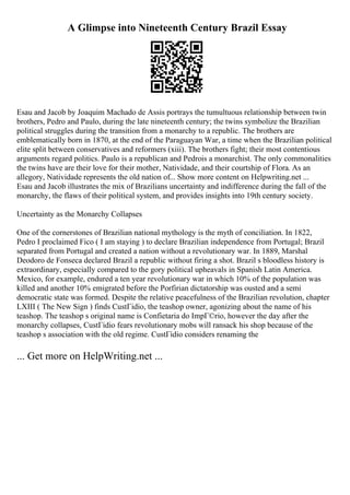 A Glimpse into Nineteenth Century Brazil Essay
Esau and Jacob by Joaquim Machado de Assis portrays the tumultuous relationship between twin
brothers, Pedro and Paulo, during the late nineteenth century; the twins symbolize the Brazilian
political struggles during the transition from a monarchy to a republic. The brothers are
emblematically born in 1870, at the end of the Paraguayan War, a time when the Brazilian political
elite split between conservatives and reformers (xiii). The brothers fight; their most contentious
arguments regard politics. Paulo is a republican and Pedrois a monarchist. The only commonalities
the twins have are their love for their mother, Natividade, and their courtship of Flora. As an
allegory, Natividade represents the old nation of... Show more content on Helpwriting.net ...
Esau and Jacob illustrates the mix of Brazilians uncertainty and indifference during the fall of the
monarchy, the flaws of their political system, and provides insights into 19th century society.
Uncertainty as the Monarchy Collapses
One of the cornerstones of Brazilian national mythology is the myth of conciliation. In 1822,
Pedro I proclaimed Fico ( I am staying ) to declare Brazilian independence from Portugal; Brazil
separated from Portugal and created a nation without a revolutionary war. In 1889, Marshal
Deodoro de Fonseca declared Brazil a republic without firing a shot. Brazil s bloodless history is
extraordinary, especially compared to the gory political upheavals in Spanish Latin America.
Mexico, for example, endured a ten year revolutionary war in which 10% of the population was
killed and another 10% emigrated before the Porfirian dictatorship was ousted and a semi
democratic state was formed. Despite the relative peacefulness of the Brazilian revolution, chapter
LXIII ( The New Sign ) finds CustГіdio, the teashop owner, agonizing about the name of his
teashop. The teashop s original name is Confietaria do ImpГ©rio, however the day after the
monarchy collapses, CustГіdio fears revolutionary mobs will ransack his shop because of the
teashop s association with the old regime. CustГіdio considers renaming the
... Get more on HelpWriting.net ...
 