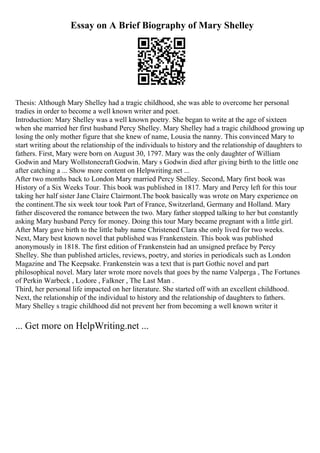 Essay on A Brief Biography of Mary Shelley
Thesis: Although Mary Shelley had a tragic childhood, she was able to overcome her personal
tradies in order to become a well known writer and poet.
Introduction: Mary Shelley was a well known poetry. She began to write at the age of sixteen
when she married her first husband Percy Shelley. Mary Shelley had a tragic childhood growing up
losing the only mother figure that she knew of name, Lousia the nanny. This convinced Mary to
start writing about the relationship of the individuals to history and the relationship of daughters to
fathers. First, Mary were born on August 30, 1797. Mary was the only daughter of William
Godwin and Mary Wollstonecraft Godwin. Mary s Godwin died after giving birth to the little one
after catching a ... Show more content on Helpwriting.net ...
After two months back to London Mary married Percy Shelley. Second, Mary first book was
History of a Six Weeks Tour. This book was published in 1817. Mary and Percy left for this tour
taking her half sister Jane Claire Clairmont.The book basically was wrote on Mary experience on
the continent.The six week tour took Part of France, Switzerland, Germany and Holland. Mary
father discovered the romance between the two. Mary father stopped talking to her but constantly
asking Mary husband Percy for money. Doing this tour Mary became pregnant with a little girl.
After Mary gave birth to the little baby name Christened Clara she only lived for two weeks.
Next, Mary best known novel that published was Frankenstein. This book was published
anonymously in 1818. The first edition of Frankenstein had an unsigned preface by Percy
Shelley. She than published articles, reviews, poetry, and stories in periodicals such as London
Magazine and The Keepsake. Frankenstein was a text that is part Gothic novel and part
philosophical novel. Mary later wrote more novels that goes by the name Valperga , The Fortunes
of Perkin Warbeck , Lodore , Falkner , The Last Man .
Third, her personal life impacted on her literature. She started off with an excellent childhood.
Next, the relationship of the individual to history and the relationship of daughters to fathers.
Mary Shelley s tragic childhood did not prevent her from becoming a well known writer it
... Get more on HelpWriting.net ...
 