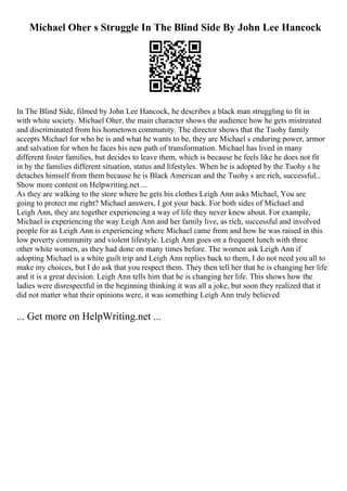 Michael Oher s Struggle In The Blind Side By John Lee Hancock
In The Blind Side, filmed by John Lee Hancock, he describes a black man struggling to fit in
with white society. Michael Oher, the main character shows the audience how he gets mistreated
and discriminated from his hometown community. The director shows that the Tuohy family
accepts Michael for who he is and what he wants to be, they are Michael s enduring power, armor
and salvation for when he faces his new path of transformation. Michael has lived in many
different foster families, but decides to leave them, which is because he feels like he does not fit
in by the families different situation, status and lifestyles. When he is adopted by the Tuohy s he
detaches himself from them because he is Black American and the Tuohy s are rich, successful...
Show more content on Helpwriting.net ...
As they are walking to the store where he gets his clothes Leigh Ann asks Michael, You are
going to protect me right? Michael answers, I got your back. For both sides of Michael and
Leigh Ann, they are together experiencing a way of life they never knew about. For example,
Michael is experiencing the way Leigh Ann and her family live, as rich, successful and involved
people for as Leigh Ann is experiencing where Michael came from and how he was raised in this
low poverty community and violent lifestyle. Leigh Ann goes on a frequent lunch with three
other white women, as they had done on many times before. The women ask Leigh Ann if
adopting Michael is a white guilt trip and Leigh Ann replies back to them, I do not need you all to
make my choices, but I do ask that you respect them. They then tell her that he is changing her life
and it is a great decision. Leigh Ann tells him that he is changing her life. This shows how the
ladies were disrespectful in the beginning thinking it was all a joke, but soon they realized that it
did not matter what their opinions were, it was something Leigh Ann truly believed
... Get more on HelpWriting.net ...
 