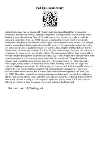 Fed Up Documentary
In the documentary Fed Up presented by Katie Couric and Laurie David they focus on the
fabrications presented by the food industry in regards of creating healthier choices for the public.
According to the documentary 2 out of 3 Americans are either overweight or obese, and it is
surpassing cancer rates (Fed Up, 2014). In order to address the problem health professionals
recommend their patients that in order to lose weight they must exercise and eat less. It is a simple
solution to a condition that is greatly stigmatized by society. This documentary argues that eating
less and exercise will not guarantee weight loss in individuals. Doctors tell their patients that the
fewer calories they consume the easier it will be for them to lose weight. However, this statement is
not realistic for many people, specifically children. The documentary follows three obese children
who are currently facing many adverse health effects due to their weight. They are told that in order
to prevent metabolic syndrome they must change their diet completely. The problem is that
children can t control their environment. They are... Show more content on Helpwriting.net ...
For example, if they were to eat almonds because of the fiber they would feel full longer and
cause the blood sugar to decrease. Yet, if they were to consume a soft drink it would be observed
faster in the liver causing the blood sugar to rise creating fat cells immediately. The obvious
choice would be to eat almonds, but it is more likely that children will prefer a soft drink (Fed
Up, 2014). This relates to previous class discussions on the bliss point, in which food industries
add the right amount of salt, sugar, and fat to make children crave the food more. It puts children
more at risk because not only is it affecting their leptin, and ghrelin levels, it will make it more
difficult for children to have the energy to work out and chose healthier food
... Get more on HelpWriting.net ...
 