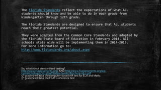 The Florida Standards reflect the expectations of what ALL 
students should know and be able to do in each grade from 
kindergarten through 12th grade. 
The Florida Standards are designed to ensure that ALL students 
reach their greatest potential. 
They were adapted from the Common Core Standards and adopted by 
the Florida State Board of Education in February 2014. All 
schools state wide will be implementing them in 2014-2015. 
For more information go to: 
http://www.flstandards.org/about.aspx 
So, what about standardized testing? 
http://www.fsassessments.org/ AND http://www.fsassessments.org/wp-content/ 
uploads/2014/09/Florida-Family-Brochure-v6-2.pdf 
5th graders will take the computer-based AIR test for ELA and Math; 
5th graders will take the FCAT 2.0 Science test 
 