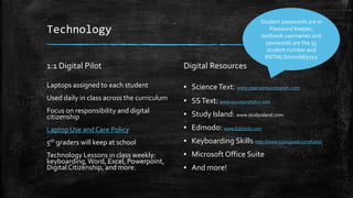 Technology 
1:1 Digital Pilot 
Laptops assigned to each student 
Used daily in class across the curriculum 
Focus on responsibility and digital 
citizenship 
Laptop Use and Care Policy 
5th graders will keep at school 
Technology Lessons in class weekly: 
keyboarding, Word, Excel, Powerpoint, 
Digital Citizenship, and more. 
Digital Resources 
Student passwords are in 
Password Keeper; 
textbook usernames and 
passwords are the 55 
student number and 
INITIALSmm/dd/yyyy 
▪ Science Text: www.pearsonsuccessnet.com 
▪ SS Text: www.successnetplus.com 
▪ Study Island: www.studyisland.com 
▪ Edmodo: www.Edmodo.com 
▪ Keyboarding Skills: http://www.typingweb.com/tutor/ 
▪ Microsoft Office Suite 
▪ And more! 
 