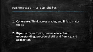 Mathematics – 2 Big Shifts 
1. Coherence: Think across grades, and link to major 
topics 
2. Rigor: In major topics, pursue conceptual 
understanding, procedural skill and fluency, and 
application 
 