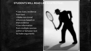 STUDENTS WILL READ LIKE A DETECTIVE! 
• Use clues / evidence 
from text 
• Make non-trivial 
inferences based on 
that evidence 
• Use information 
from multiple sources 
within or between text 
to make arguments 
 