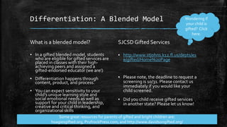 Differentiation: A Blended Model 
What is a blended model? 
▪ In a gifted blended model, students 
who are eligible for gifted services are 
placed in classes with their high-achieving 
peers and assigned a 
gifted-endorsed educator (we are!) 
▪ Differentiation happens through 
content, product, and process. 
▪ You can expect sensitivity to your 
child’s unique learning style and 
social emotional needs as well as 
support for your child in leadership, 
creative and critical thinking, and 
organizational skills 
SJCSD Gifted Services 
Wondering if 
your child is 
gifted? Click 
here. 
▪ http://www.stjohns.k12.fl.us/depts/es 
e/gifted/Home%20Page 
▪ Please note, the deadline to request a 
screening is 10/31. Please contact us 
immediately if you would like your 
child screened. 
▪ Did you child receive gifted services 
in another state? Please let us know! 
Some great resources for parents of gifted and bright children are: 
hoagiesgifted.org, PrufrockPress.com, and http://www.davidsongifted.org/ 
 