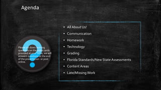 Agenda 
▪ All About Us! 
▪ Communication 
▪ Homework 
▪ Technology 
▪ Grading 
▪ Florida Standards/New State Assessments 
▪ Content Areas 
▪ Late/Missing Work 
Please jot down burning 
questions on the index cards 
provided at your table; we will 
answers questions at the end 
of the presentation or post 
online. 
 