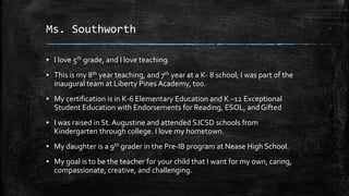 Ms. Southworth 
▪ I love 5th grade, and I love teaching. 
▪ This is my 8th year teaching, and 7th year at a K- 8 school; I was part of the 
inaugural team at Liberty Pines Academy, too. 
▪ My certification is in K-6 Elementary Education and K –12 Exceptional 
Student Education with Endorsements for Reading, ESOL, and Gifted 
▪ I was raised in St. Augustine and attended SJCSD schools from 
Kindergarten through college. I love my hometown. 
▪ My daughter is a 9th grader in the Pre-IB program at Nease High School. 
▪ My goal is to be the teacher for your child that I want for my own, caring, 
compassionate, creative, and challenging. 
 