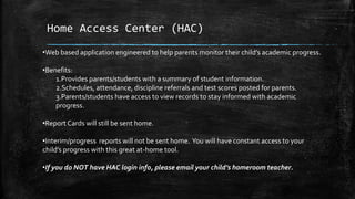 Home Access Center (HAC) 
•Web based application engineered to help parents monitor their child’s academic progress. 
•Benefits: 
1.Provides parents/students with a summary of student information. 
2.Schedules, attendance, discipline referrals and test scores posted for parents. 
3.Parents/students have access to view records to stay informed with academic 
progress. 
•Report Cards will still be sent home. 
•Interim/progress reports will not be sent home. You will have constant access to your 
child’s progress with this great at-home tool. 
•If you do NOT have HAC login info, please email your child’s homeroom teacher. 
 