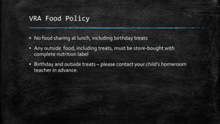 VRA Food Policy
▪ No food sharing at lunch, including birthday treats
▪ Any outside food, including treats, must be store-bought with
complete nutrition label
▪ Birthday and outside treats – please contact your child’s homeroom
teacher in advance.
 
