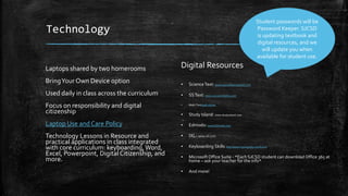 Technology
Laptops shared by two homerooms
BringYour Own Device option
Used daily in class across the curriculum
Focus on responsibility and digital
citizenship
Laptop Use and Care Policy
Technology Lessons in Resource and
practical applications in class integrated
with core curriculum: keyboarding,Word,
Excel, Powerpoint, Digital Citizenship, and
more.
Digital Resources
▪ ScienceText: www.pearsonsuccessnet.com
▪ SSText: www.successnetplus.com
▪ Math Textmath online
▪ Study Island: www.studyisland.com
▪ Edmodo: www.Edmodo.com
▪ IXL: www.ixl.com
▪ Keyboarding Skills: http://www.typingweb.com/tutor/
▪ Microsoft Office Suite - *Each SJCSD student can download Office 365 at
home – ask your teacher for the info*
▪ And more!
Student passwords will be
Password Keeper. SJCSD
is updating textbook and
digital resources, and we
will update you when
available for student use.
 