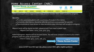 Home Access Center (HAC)
•Web based application engineered to help parents monitor their child’s academic progress.
•Benefits:
1.Provides parents/students with a summary of student information.
2.Schedules, attendance, discipline referrals and test scores posted for parents.
3.Parents/students have access to view records to stay informed with academic progress.
•Report Cards will be digital via HAC; please email if you need a paper copy.
--Report Card dates: 10/24, 1/20, 3/27, 5/24
•Interim/progress reports will not be sent home. You will have constant access to your child’s
progress with this great at-home tool.
--Interim dates: 9/12, 11/16, 2/8, 4/24
If you do NOT have HAC login info, please contact VRA’s office staff for guidance.
Click here:
 
