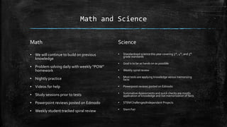 Math and Science
Math
▪ We will continue to build on previous
knowledge
▪ Problem solving daily with weekly “POW”
homework
▪ Nightly practice
▪ Videos for help
▪ Study sessions prior to tests
▪ Powerpoint reviews posted on Edmodo
▪ Weekly student tracked spiral review
Science
▪ Standardized science this year covering 3rd, 4th, and 5th
grade standards
▪ Goal is to be as hands on as possible
▪ Weekly spiral review
▪ Most tests are applying knowledge versus memorizing
facts
▪ Powerpoint reviews posted on Edmodo
▪ Summative Assessments and quick checks are mostly
application of knowledge and not memorization of facts
▪ STEMChallenges/Independent Projects
▪ Stem Fair
 