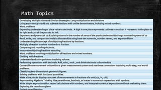 Math Topics
Developing Multiplication and Division Strategies: Long multiplication and divisions
Using equivalency to add and subtract fractions with unlike denominators, including mixed numbers.
Word problems
Expanding understanding of place value to decimals. A digit in one place represents 10 times as much as it represents in the place to
its right and 1/10 of the place to its left.
Exponents and powers of 10: Explain patterns in the number of zeros of the product when multiplying a number by power of 10
Read, write, and compare decimals to thousandths using base-ten numerals, number names, and expanded form
Understanding the concept of multiplying fractions by fractions.
Multiply a fraction or whole number by a fraction.
Comparing and rounding decimals.
Interpret multiplying fractions as scaling.
Word problems involving multiplication of fractions and mixed numbers.
Dividing with fractions
Understand and solve problems involving volume.
Performing operations with decimals:Add, subt., mult., and divide decimals to hundredths
Convert like measurement units within a given measurement system and use these conversions in solving multi-step, real world
problems.
Classifying two-dimensional geometric figures.
Solving problems with fractional quantities.
Make a line plot to display a data set of measurements in fractions of a unit [1/2, ¼, 1/8].
RepresentingAlgebraicThinking Use parentheses, brackets, or braces in numerical expressions with symbols.
Write simple expressions that record calculations with numbers, and interpret numerical expressions without evaluating them.
Exploring the coordinate plane
 