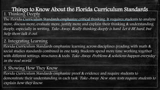 Things to Know About the Florida Curriculum Standards
1. Thinking Deeply
The Florida Curriculum Standards emphasize critical thinking. It requires students to analyze
more, discuss more, evaluate more, justify more and explain their thinking & understanding
deeply, especially in writing. Take-Away: Really thinking deeply is hard. Let it BE hard, but
help them talk it out.
3. Showing How They Know
Florida Curriculum Standards emphasize proof & evidence and require students to
demonstrate their understanding in each task. Take-Away: New state tests require students to
explain how they know.
2. Integrating Learning
Florida Curriculum Standards emphasize learning across disciplines (reading with math &
social studies standards combined in one task). Students spend more time working together
with different settings, structures & tools. Take-Away: Problems & solutions happen everyday
in the real world.
 