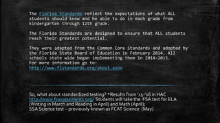 The Florida Standards reflect the expectations of what ALL
students should know and be able to do in each grade from
kindergarten through 12th grade.
The Florida Standards are designed to ensure that ALL students
reach their greatest potential.
They were adapted from the Common Core Standards and adopted by
the Florida State Board of Education in February 2014. All
schools state wide began implementing them in 2014-2015.
For more information go to:
http://www.flstandards.org/about.aspx
So, what about standardized testing? *Results from ‘15-’16 in HAC
http://www.fsassessments.org/ Students will take the FSA test for ELA
(Writing in March and Reading in April) and Math (April);
SSA Science test – previously known as FCAT Science (May)
 