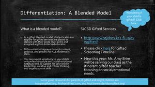 Differentiation: A Blended Model
What is a blended model?
▪ In a gifted blended model, students who are
eligible for gifted services are placed in
classes with their grade level peers and
assigned a gifted-endorsed educator.
▪ Differentiation happens through content,
product, and process for ALL students in
class.
▪ You can expect sensitivity to your child’s
unique learning style and social emotional
needs as well as support for your child in
leadership, creative and critical thinking,
and organizational skills
SJCSD Gifted Services
▪ http://www.stjohns.k12.fl.us/es
e/gifted/
▪ Please click here forGifted
ScreeningTimeline.
▪ New this year: Ms. Amy Brim
will be serving our class as the
itinerant gifted teacher
focusing on social/emotional
needs.
Wondering if
your child is
gifted? Click
here.
Some great resources for parents of gifted and bright children are:
hoagiesgifted.org, PrufrockPress.com, and http://www.davidsongifted.org/
 