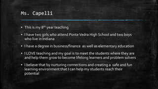 Ms. Capelli
▪ This is my 8th year teaching
▪ I have two girls who attend PonteVedra High School and two boys
who live in Indiana
▪ I have a degree in business/finance as well as elementary education
▪ I LOVE teaching and my goal is to meet the students where they are
and help them grow to become lifelong learners and problem solvers
▪ I believe that by nurturing connections and creating a safe and fun
learning environment that I can help my students reach their
potential
 