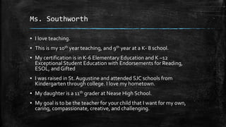 Ms. Southworth
▪ I love teaching.
▪ This is my 10th year teaching, and 9th year at a K- 8 school.
▪ My certification is in K-6 Elementary Education and K –12
Exceptional Student Education with Endorsements for Reading,
ESOL, and Gifted
▪ I was raised in St. Augustine and attended SJC schools from
Kindergarten through college. I love my hometown.
▪ My daughter is a 11th grader at Nease High School.
▪ My goal is to be the teacher for your child that I want for my own,
caring, compassionate, creative, and challenging.
 