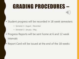 GRADING PROCEDURES –
• Student progress will be recorded in 18 week semesters
• Semester 1: August – December
• Semester 2: January – May
• Progress Reports will be sent home at 6 and 12 week
intervals
• Report Card will be issued at the end of the 18 weeks
 